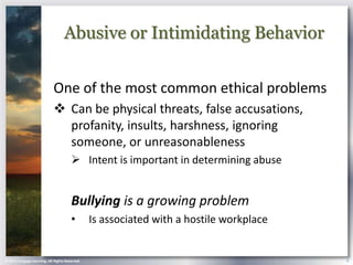 Abusive or Intimidating Behavior


                            One of the most common ethical problems
                             Can be physical threats, false accusations,
                              profanity, insults, harshness, ignoring
                              someone, or unreasonableness
                                        Intent is important in determining abuse


                                       Bullying is a growing problem
                                       •        Is associated with a hostile workplace


© 2013 Cengage Learning. All Rights Reserved.                                            9
 