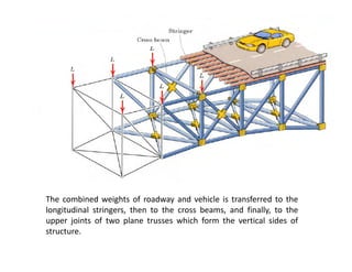 The combined weights of roadway and vehicle is transferred to the
longitudinal stringers, then to the cross beams, and finally, to the
upper joints of two plane trusses which form the vertical sides of
structure.
 