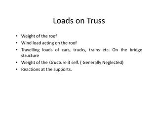 Loads on Truss
• Weight of the roof
• Wind load acting on the roof
• Travelling loads of cars, trucks, trains etc. On the bridge
  structure
• Weight of the structure it self. ( Generally Neglected)
• Reactions at the supports.
 