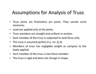 Assumptions for Analysis of Truss
• Truss joints are frictionless pin joints. They cannot resist
  moments.
• Load are applied only at the joints.
• Truss members are straight and uniform in section.
• Each member of the truss is subjected to axial force only.
• The truss is assumed perfect.(i.e. m= 2j-3)
• Members of truss has negligible weight as compare to the
  loads applied.
• Each member of the truss is two force member.
• The truss is rigid and does not change in shape.
 