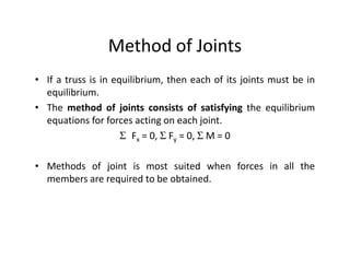 Method of Joints
• If a truss is in equilibrium, then each of its joints must be in
  equilibrium.
• The method of joints consists of satisfying the equilibrium
  equations for forces acting on each joint.
                     Σ Fx = 0, Σ Fy = 0, Σ M = 0

• Methods of joint is most suited when forces in all the
  members are required to be obtained.
 