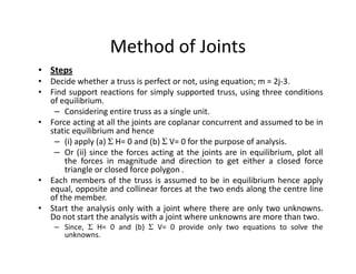 Method of Joints
• Steps
• Decide whether a truss is perfect or not, using equation; m = 2j-3.
• Find support reactions for simply supported truss, using three conditions
  of equilibrium.
   – Considering entire truss as a single unit.
• Force acting at all the joints are coplanar concurrent and assumed to be in
  static equilibrium and hence
   – (i) apply (a) Σ H= 0 and (b) Σ V= 0 for the purpose of analysis.
   – Or (ii) since the forces acting at the joints are in equilibrium, plot all
      the forces in magnitude and direction to get either a closed force
      triangle or closed force polygon .
• Each members of the truss is assumed to be in equilibrium hence apply
  equal, opposite and collinear forces at the two ends along the centre line
  of the member.
• Start the analysis only with a joint where there are only two unknowns.
  Do not start the analysis with a joint where unknowns are more than two.
    – Since, Σ H= 0 and (b) Σ V= 0 provide only two equations to solve the
      unknowns.
 
