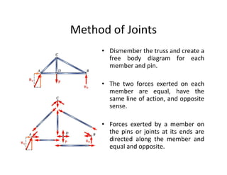 Method of Joints
     • Dismember the truss and create a
       free body diagram for each
       member and pin.

     • The two forces exerted on each
       member are equal, have the
       same line of action, and opposite
       sense.

     • Forces exerted by a member on
       the pins or joints at its ends are
       directed along the member and
       equal and opposite.
 