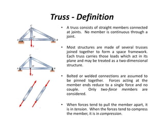 Truss - Definition
   • A truss consists of straight members connected
     at joints. No member is continuous through a
     joint.

   • Most structures are made of several trusses
     joined together to form a space framework.
     Each truss carries those loads which act in its
     plane and may be treated as a two-dimensional
     structure.

   • Bolted or welded connections are assumed to
     be pinned together. Forces acting at the
     member ends reduce to a single force and no
     couple.     Only two-force members are
     considered.

   • When forces tend to pull the member apart, it
     is in tension. When the forces tend to compress
     the member, it is in compression.
 