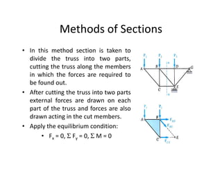 Methods of Sections
• In this method section is taken to
  divide the truss into two parts,
  cutting the truss along the members
  in which the forces are required to
  be found out.
• After cutting the truss into two parts
  external forces are drawn on each
  part of the truss and forces are also
  drawn acting in the cut members.
• Apply the equilibrium condition:
       • Fx = 0, Σ Fy = 0, Σ M = 0
 