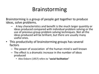 Brainstorming
Brainstorming is a group of people get together to produce
ideas, solve problems.
   –     A key characteristics and benefit is the much larger quantity or
       ideas produced compared with individual problem solving or the
       use of previous group problem solving techniques. Not all the
       ideas produced will be brilliant, but there are usually many
       useful ones.
• This productivity of brainstorming groups has several
  factors
   – The power of association of the human mind is well known
   – The effect is a dramatic increase in the number of ideas
     produced
        • Alex Osborn (1957) refers to “social facilitation”
 