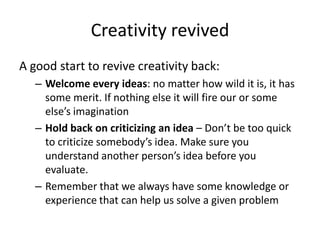 Creativity revived
A good start to revive creativity back:
   – Welcome every ideas: no matter how wild it is, it has
     some merit. If nothing else it will fire our or some
     else’s imagination
   – Hold back on criticizing an idea – Don’t be too quick
     to criticize somebody’s idea. Make sure you
     understand another person’s idea before you
     evaluate.
   – Remember that we always have some knowledge or
     experience that can help us solve a given problem
 