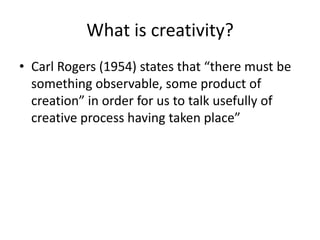 What is creativity?
• Carl Rogers (1954) states that “there must be
  something observable, some product of
  creation” in order for us to talk usefully of
  creative process having taken place”
 