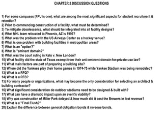 CHAPTER 3 DISCUSSION QUESTIONS 1) For some campuses (FPU is one), what are among the most significant aspects for student recruitment & retention? 2) Prior to commencing construction of a facility, what must be determined? 3) To mitigate obsolescence, what should be integrated into all facility designs? 4) What NHL team relocated to Phoenix, AZ is 1996? 5) What was the problem with the US Airways Center as a hockey venue? 6) What is one problem with building facilities in metropolitan areas? 7) What is an &quot;option?&quot; 8) What is &quot;eminent domain?&quot; 9) What was the court ruling in Kelo v. New London? 10) What facility did the state of Texas exempt from their anti-eminent-domain-for-private-use law? 11) What main factors are part of preparing a building site? 12) Where did the Yankees play their home games in 1974-75 while Yankee Stadium was being remodeled? 13) What is a RFQ? 14) What is a RFB? 15) For many people or organizations, what may become the only consideration for selecting an architect & building contractor? 16) What significant consideration do outdoor stadiums need to be designed & built with? 17) What can have a dramatic impact upon an event's viability? 18) Why was construction of Miller Park delayed & how much did it cost the Brewers in lost revenue? 19) What is a &quot;Final Flush?&quot; 20) Explain the difference between general obligation bonds & revenue bonds. 
