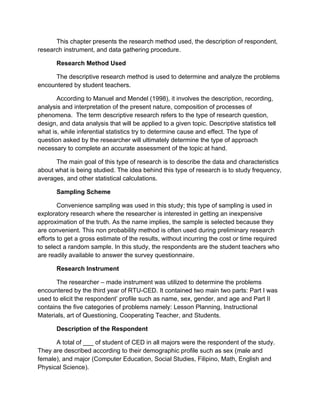 This chapter presents the research method used, the description of respondent,
research instrument, and data gathering procedure.

       Research Method Used

     The descriptive research method is used to determine and analyze the problems
encountered by student teachers.

       According to Manuel and Mendel (1998), it involves the description, recording,
analysis and interpretation of the present nature, composition of processes of
phenomena. The term descriptive research refers to the type of research question,
design, and data analysis that will be applied to a given topic. Descriptive statistics tell
what is, while inferential statistics try to determine cause and effect. The type of
question asked by the researcher will ultimately determine the type of approach
necessary to complete an accurate assessment of the topic at hand.

      The main goal of this type of research is to describe the data and characteristics
about what is being studied. The idea behind this type of research is to study frequency,
averages, and other statistical calculations.

       Sampling Scheme

        Convenience sampling was used in this study; this type of sampling is used in
exploratory research where the researcher is interested in getting an inexpensive
approximation of the truth. As the name implies, the sample is selected because they
are convenient. This non probability method is often used during preliminary research
efforts to get a gross estimate of the results, without incurring the cost or time required
to select a random sample. In this study, the respondents are the student teachers who
are readily available to answer the survey questionnaire.

       Research Instrument

       The researcher – made instrument was utilized to determine the problems
encountered by the third year of RTU-CED. It contained two main two parts: Part I was
used to elicit the respondent’ profile such as name, sex, gender, and age and Part II
contains the five categories of problems namely: Lesson Planning, Instructional
Materials, art of Questioning, Cooperating Teacher, and Students.

       Description of the Respondent

      A total of ___ of student of CED in all majors were the respondent of the study.
They are described according to their demographic profile such as sex (male and
female), and major (Computer Education, Social Studies, Filipino, Math, English and
Physical Science).
 