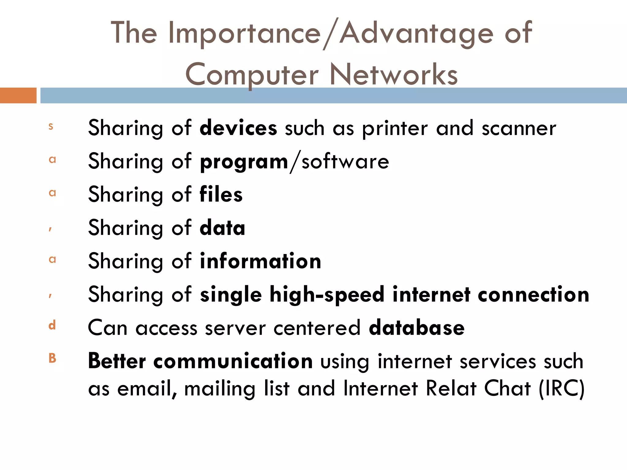 The Importance/Advantage of Computer Networks s Sharing of devices such as printer and scanner a Sharing of program/software a Sharing of files , Sharing of data a Sharing of information , Sharing of single high-speed internet connection d Can access server centered database B Better communication using internet services such as email, mailing list and Internet Relat Chat (IRC) 