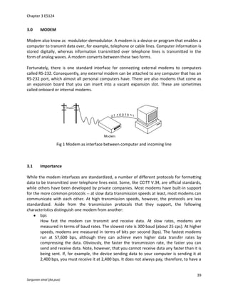 Chapter 3 E5124


3.0      MODEM

Modem also know as modulator-demodulator. A modem is a device or program that enables a
computer to transmit data over, for example, telephone or cable lines. Computer information is
stored digitally, whereas information transmitted over telephone lines is transmitted in the
form of analog waves. A modem converts between these two forms.

Fortunately, there is one standard interface for connecting external modems to computers
called RS-232. Consequently, any external modem can be attached to any computer that has an
RS-232 port, which almost all personal computers have. There are also modems that come as
an expansion board that you can insert into a vacant expansion slot. These are sometimes
called onboard or internal modems.




                     Fig 1 Modem as interface between computer and incoming line



3.1      Importance

While the modem interfaces are standardized, a number of different protocols for formatting
data to be transmitted over telephone lines exist. Some, like CCITT V.34, are official standards,
while others have been developed by private companies. Most modems have built-in support
for the more common protocols -- at slow data transmission speeds at least, most modems can
communicate with each other. At high transmission speeds, however, the protocols are less
standardized. Aside from the transmission protocols that they support, the following
characteristics distinguish one modem from another:
        bps
        How fast the modem can transmit and receive data. At slow rates, modems are
        measured in terms of baud rates. The slowest rate is 300 baud (about 25 cps). At higher
        speeds, modems are measured in terms of bits per second (bps). The fastest modems
        run at 57,600 bps, although they can achieve even higher data transfer rates by
        compressing the data. Obviously, the faster the transmission rate, the faster you can
        send and receive data. Note, however, that you cannot receive data any faster than it is
        being sent. If, for example, the device sending data to your computer is sending it at
        2,400 bps, you must receive it at 2,400 bps. It does not always pay, therefore, to have a


                                                                                              39
Sargunan ainal (jke,puo)
 