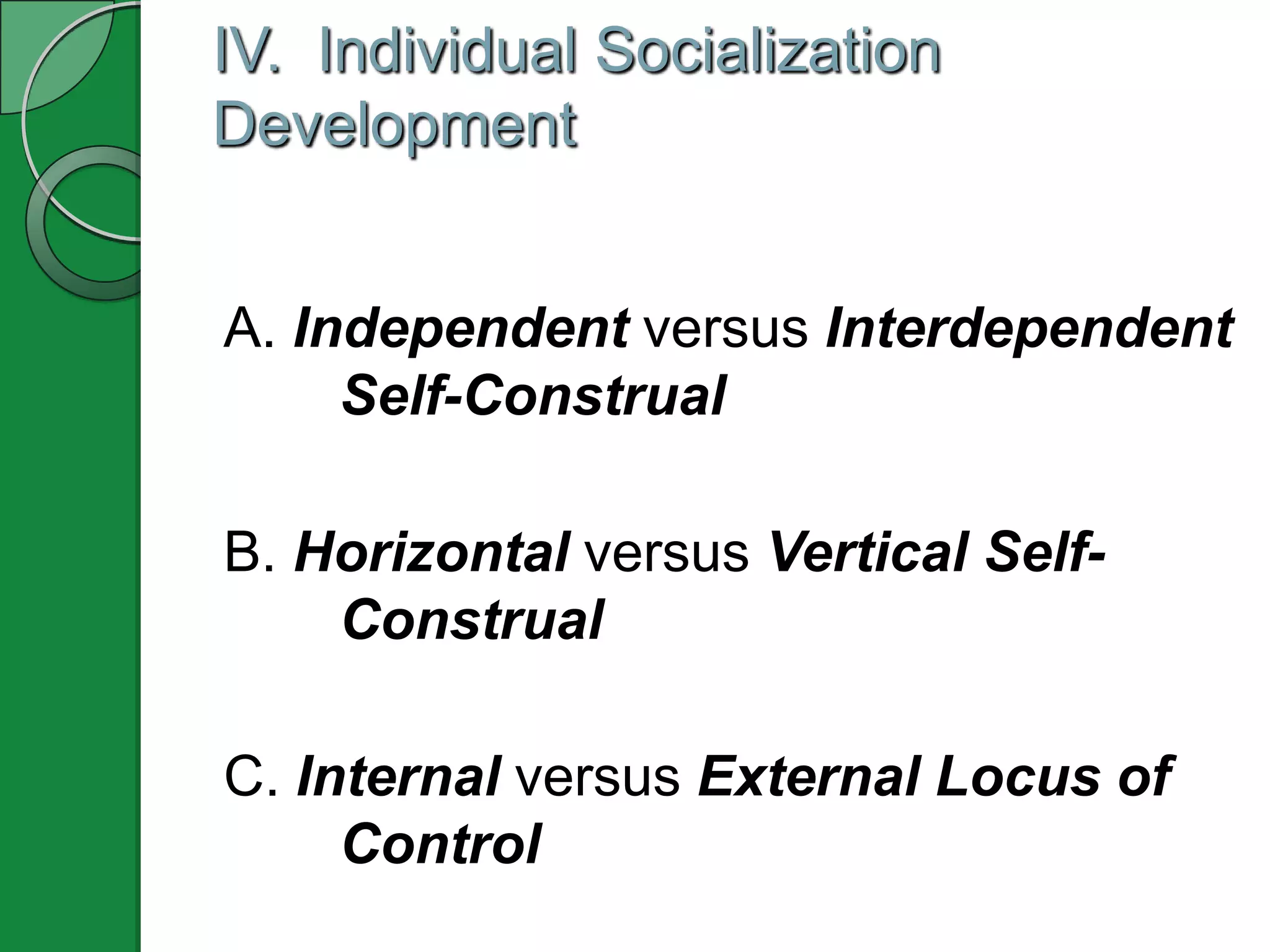 IV. Individual Socialization
Development


A. Independent versus Interdependent
     Self-Construal

B. Horizontal versus Vertical Self-
    Construal

C. Internal versus External Locus of
     Control
 