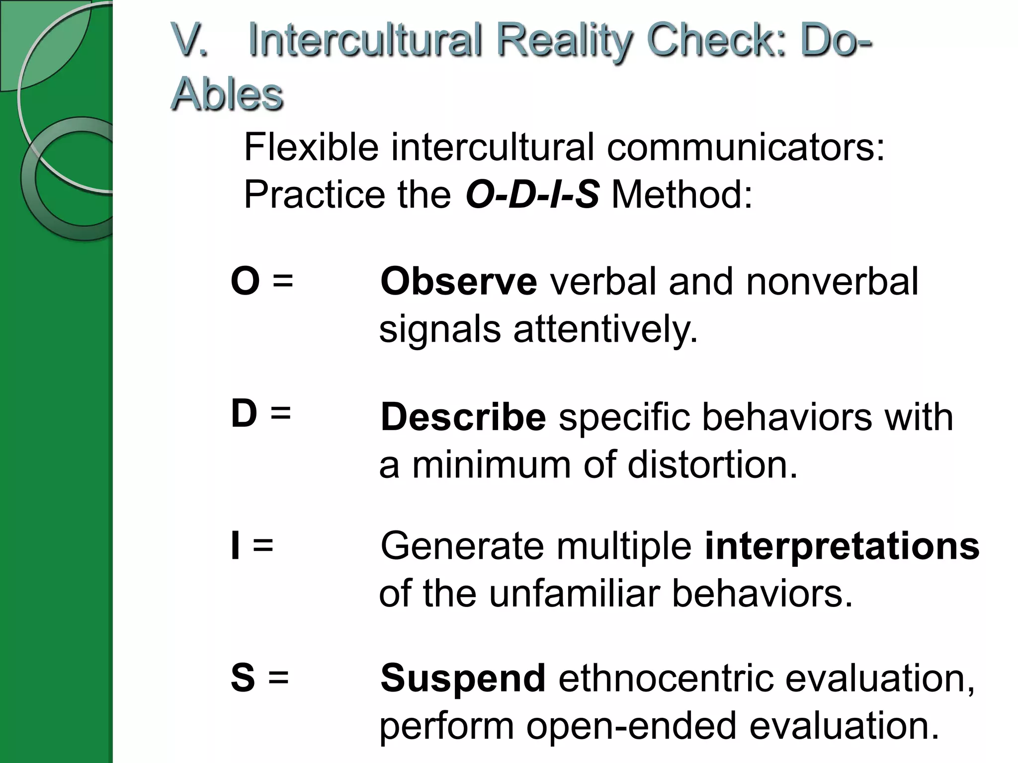 V. Intercultural Reality Check: Do-
Ables
   Flexible intercultural communicators:
   Practice the O-D-I-S Method:

  O=      Observe verbal and nonverbal
          signals attentively.

  D=      Describe specific behaviors with
          a minimum of distortion.

  I=      Generate multiple interpretations
          of the unfamiliar behaviors.

  S=      Suspend ethnocentric evaluation,
          perform open-ended evaluation.
 