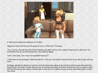 In that evening Opal was talking to her mother.

”Bigga and Olive said that we are going to move, is that true?” he asked.

”Yes, it is true. We will have first Olive's birthday and after that it is only couple of days and we will move. So I
would think that you should be packing”, she added to Bigga.

”Cool”, said Opal, ”can I have own playfield there too?”

”I think that can be arranged”, Eleonore told him, ”and you can invite as many friends as you like to play with you
there.”

As Bigga had left the kitchen to pack her stuff and Opal was calling to his friends to tell the news Eleonore felt a
bang of guilt. She hadn't invited Jessica over as she had promised. And there wouldn't be time in couple of days
with the moving but she made a mental note to invite her for a coffee as soon as they had settled down to their
new home.
 
