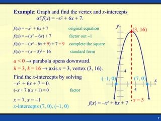 Example: Graph and find the vertex and x-intercepts
               of f (x) = –x2 + 6x + 7.
f (x) = – x2 + 6x + 7           original equation
                                                  y
                                                                    (3, 16)
f (x) = – ( x2 – 6x) + 7           factor out –1
f (x) = – ( x2 – 6x + 9) + 7 + 9   complete the square
f (x) = – ( x – 3)2 + 16           standard form

a < 0 → parabola opens downward.
h = 3, k = 16 → axis x = 3, vertex (3, 16).                    4
Find the x-intercepts by solving                    (–1, 0)         (7, 0)    x
–x2 + 6x + 7 = 0.
(–x + 7 )( x + 1) = 0              factor                           4

x = 7, x = –1                                                       x=3
                                              f(x) = –x2 + 6x + 7
x-intercepts (7, 0), (–1, 0)

                                                                                  7
 
