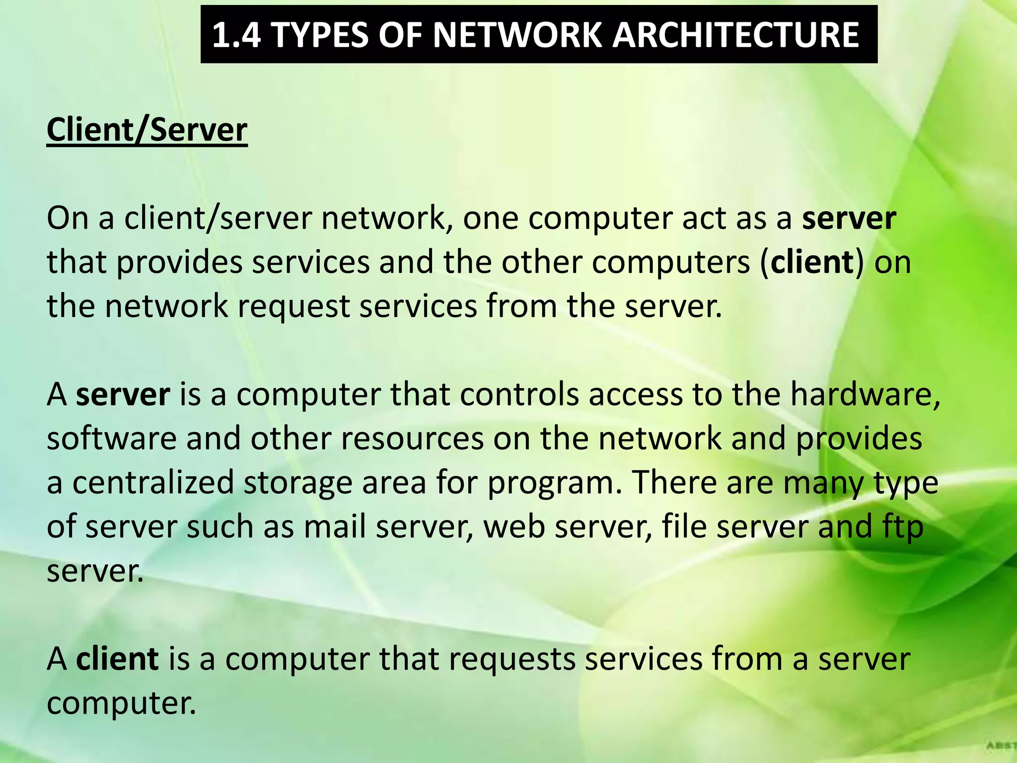 1.4 TYPES OF NETWORK ARCHITECTURE

Client/Server

On a client/server network, one computer act as a server
that provides services and the other computers (client) on
the network request services from the server.

A server is a computer that controls access to the hardware,
software and other resources on the network and provides
a centralized storage area for program. There are many type
of server such as mail server, web server, file server and ftp
server.

A client is a computer that requests services from a server
computer.
 