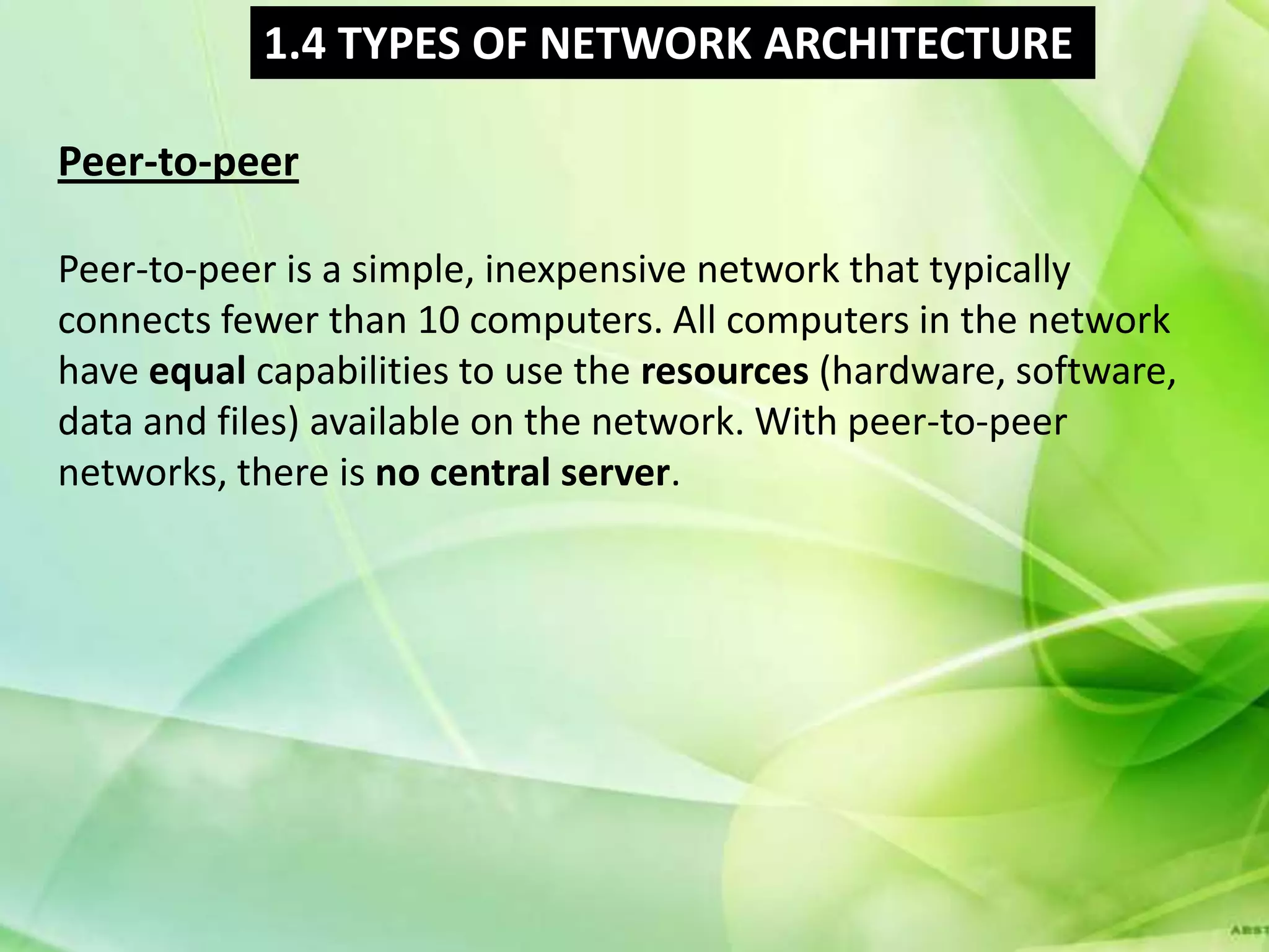 1.4 TYPES OF NETWORK ARCHITECTURE

Peer-to-peer

Peer-to-peer is a simple, inexpensive network that typically
connects fewer than 10 computers. All computers in the network
have equal capabilities to use the resources (hardware, software,
data and files) available on the network. With peer-to-peer
networks, there is no central server.
 