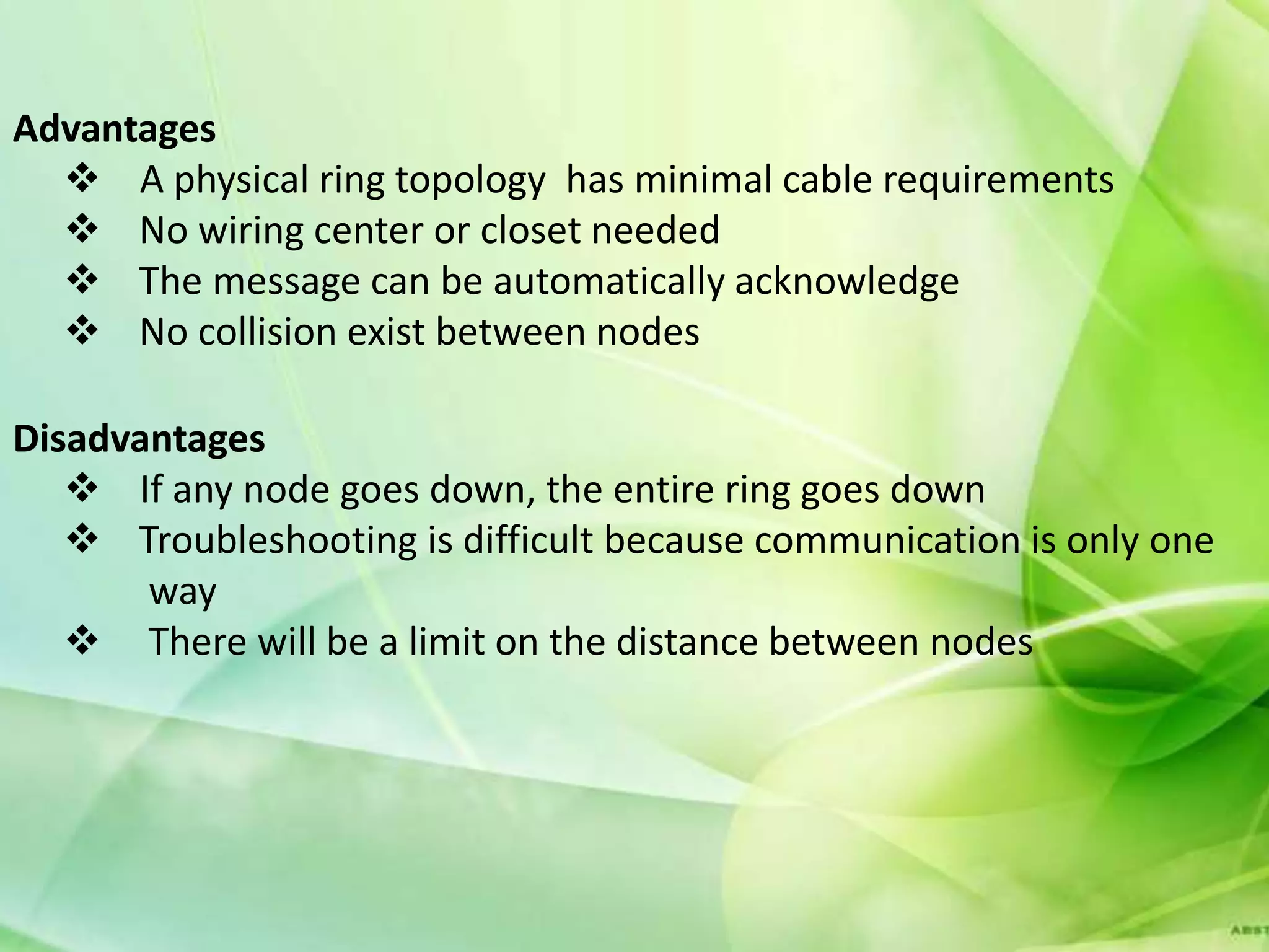 Advantages
   A physical ring topology has minimal cable requirements
   No wiring center or closet needed
   The message can be automatically acknowledge
   No collision exist between nodes

Disadvantages
    If any node goes down, the entire ring goes down
    Troubleshooting is difficult because communication is only one
       way
    There will be a limit on the distance between nodes
 
