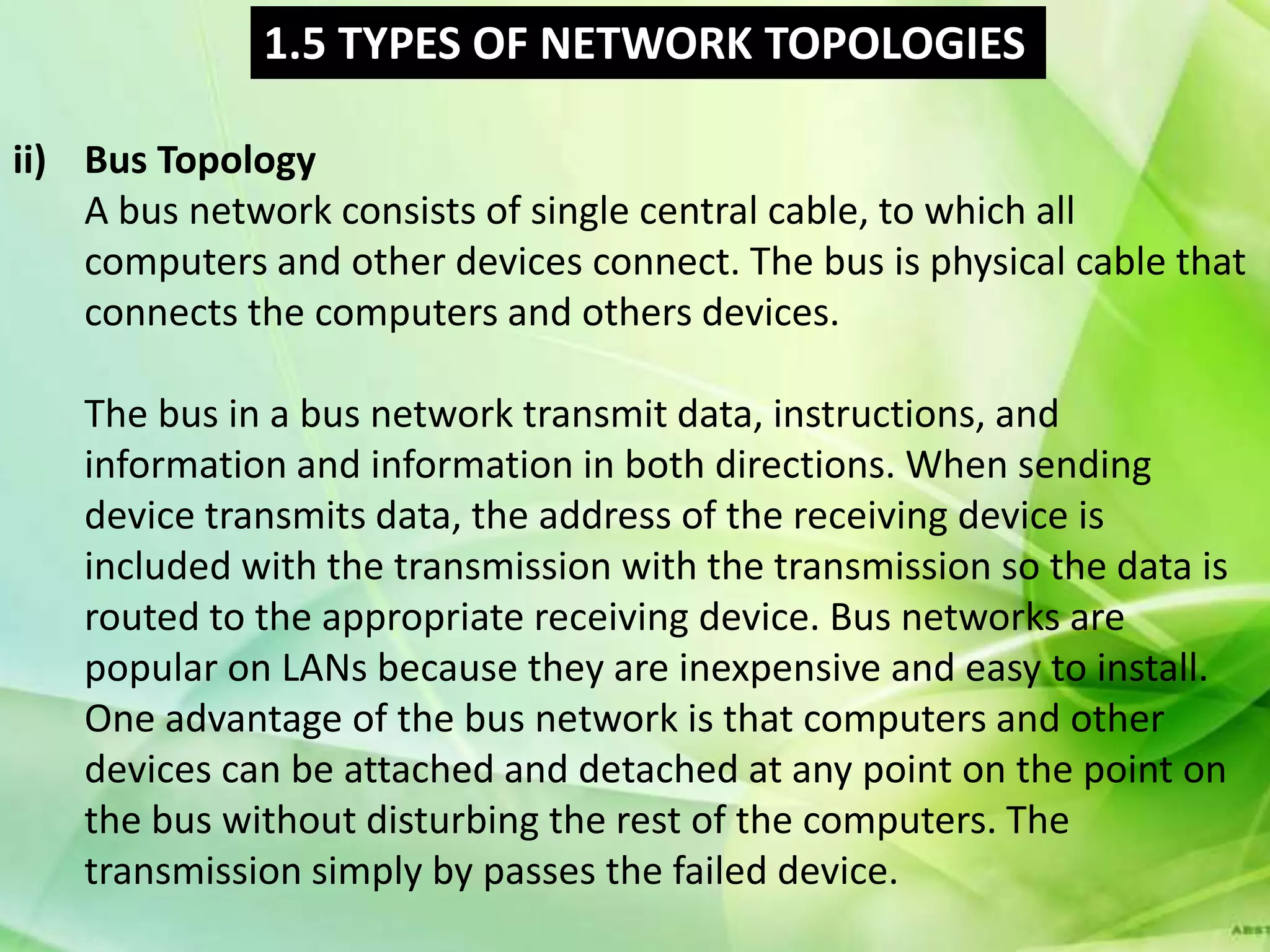 1.5 TYPES OF NETWORK TOPOLOGIES

ii) Bus Topology
    A bus network consists of single central cable, to which all
    computers and other devices connect. The bus is physical cable that
    connects the computers and others devices.

    The bus in a bus network transmit data, instructions, and
    information and information in both directions. When sending
    device transmits data, the address of the receiving device is
    included with the transmission with the transmission so the data is
    routed to the appropriate receiving device. Bus networks are
    popular on LANs because they are inexpensive and easy to install.
    One advantage of the bus network is that computers and other
    devices can be attached and detached at any point on the point on
    the bus without disturbing the rest of the computers. The
    transmission simply by passes the failed device.
 