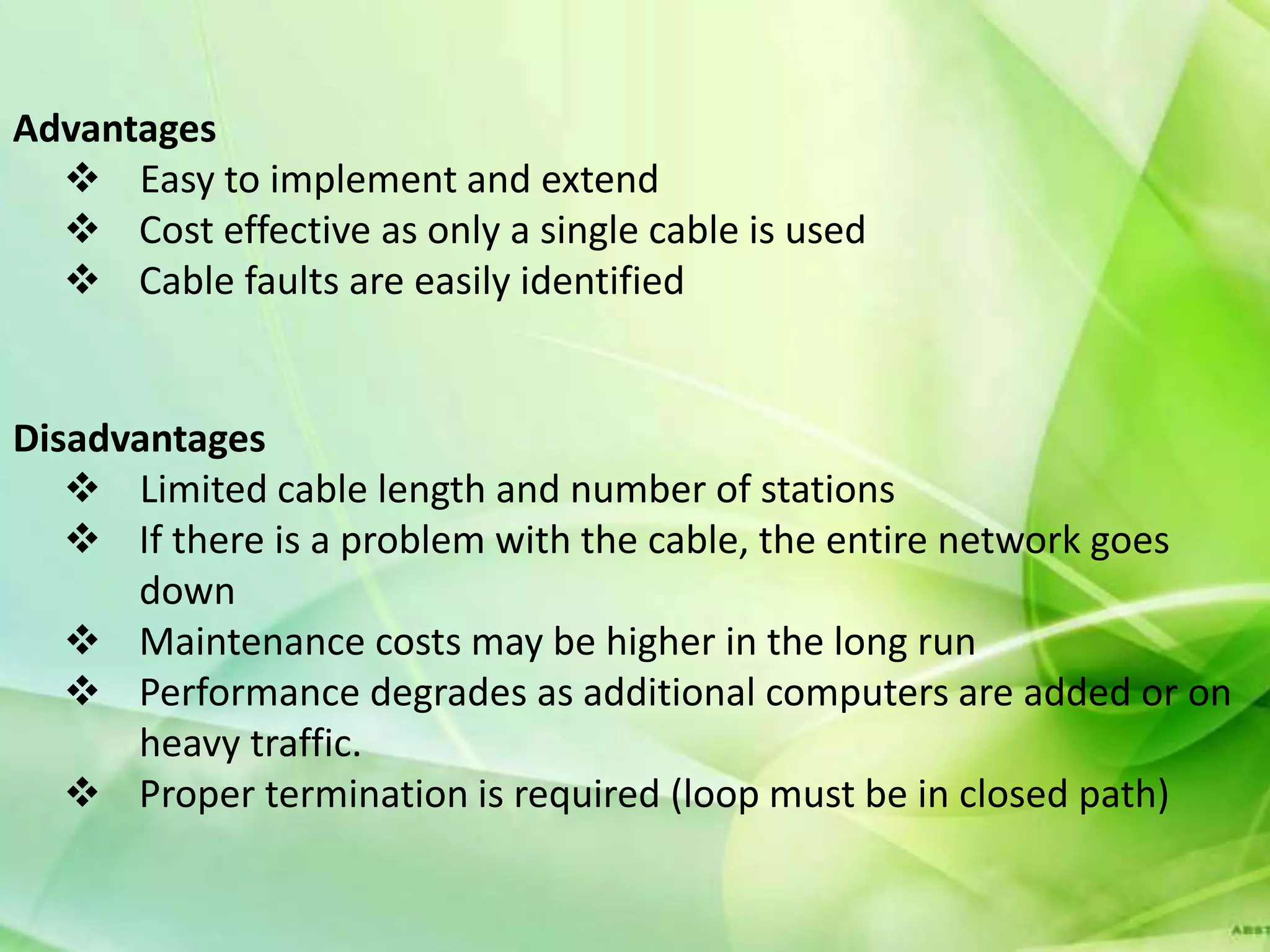 Advantages
   Easy to implement and extend
   Cost effective as only a single cable is used
   Cable faults are easily identified


Disadvantages
    Limited cable length and number of stations
    If there is a problem with the cable, the entire network goes
      down
    Maintenance costs may be higher in the long run
    Performance degrades as additional computers are added or on
      heavy traffic.
    Proper termination is required (loop must be in closed path)
 