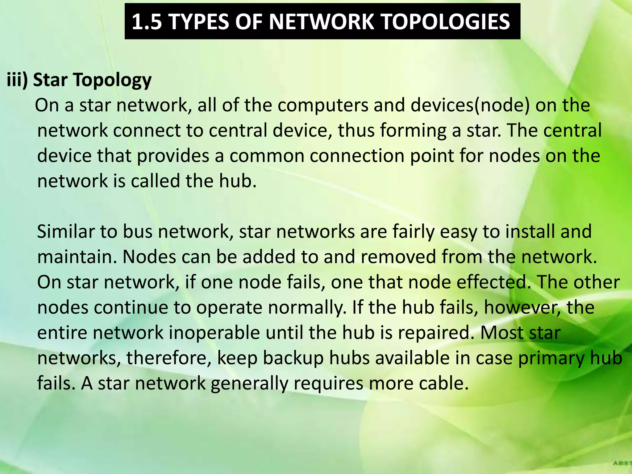 1.5 TYPES OF NETWORK TOPOLOGIES

iii) Star Topology
     On a star network, all of the computers and devices(node) on the
     network connect to central device, thus forming a star. The central
     device that provides a common connection point for nodes on the
     network is called the hub.

   Similar to bus network, star networks are fairly easy to install and
   maintain. Nodes can be added to and removed from the network.
   On star network, if one node fails, one that node effected. The other
   nodes continue to operate normally. If the hub fails, however, the
   entire network inoperable until the hub is repaired. Most star
   networks, therefore, keep backup hubs available in case primary hub
   fails. A star network generally requires more cable.
 