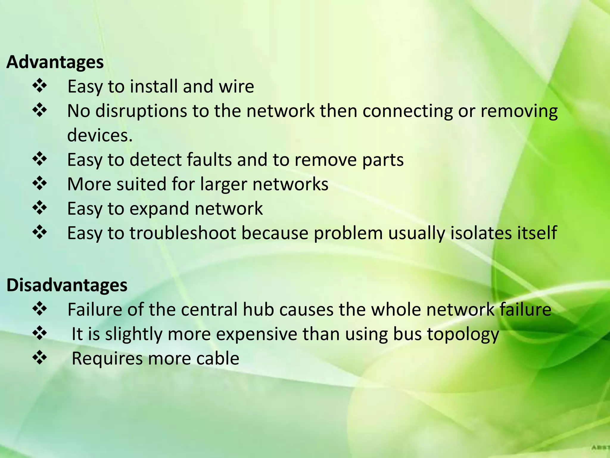 Advantages
   Easy to install and wire
   No disruptions to the network then connecting or removing
      devices.
   Easy to detect faults and to remove parts
   More suited for larger networks
   Easy to expand network
   Easy to troubleshoot because problem usually isolates itself

Disadvantages
    Failure of the central hub causes the whole network failure
    It is slightly more expensive than using bus topology
    Requires more cable
 