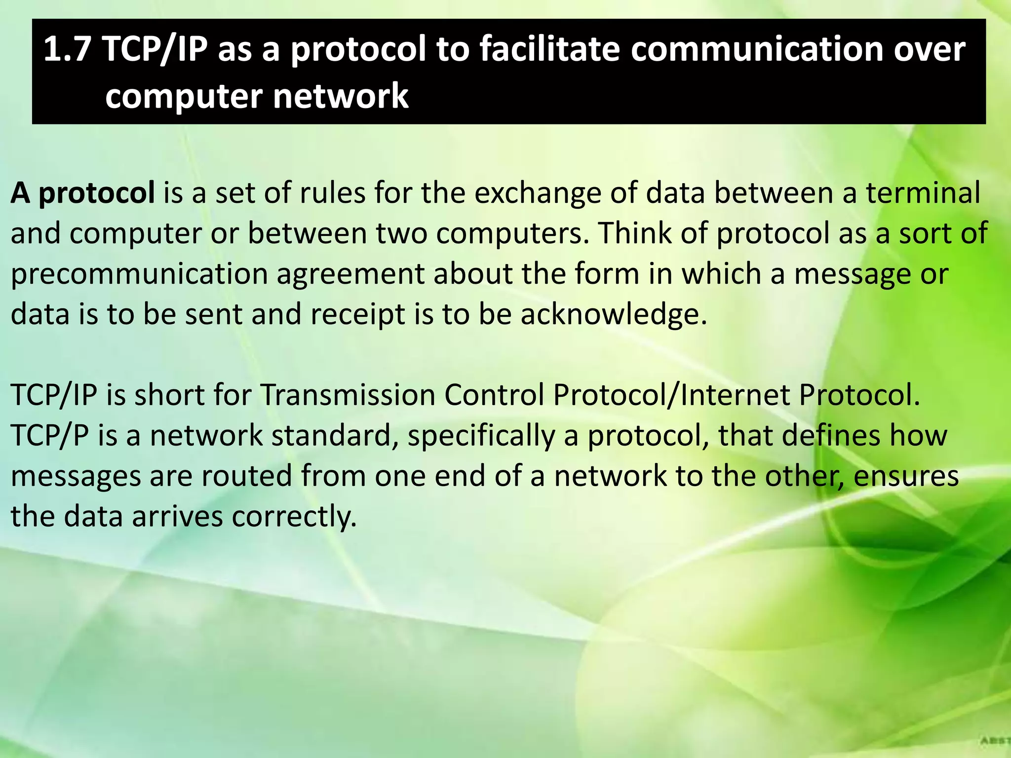 1.7 TCP/IP as a protocol to facilitate communication over
      computer network

A protocol is a set of rules for the exchange of data between a terminal
and computer or between two computers. Think of protocol as a sort of
precommunication agreement about the form in which a message or
data is to be sent and receipt is to be acknowledge.

TCP/IP is short for Transmission Control Protocol/Internet Protocol.
TCP/P is a network standard, specifically a protocol, that defines how
messages are routed from one end of a network to the other, ensures
the data arrives correctly.
 
