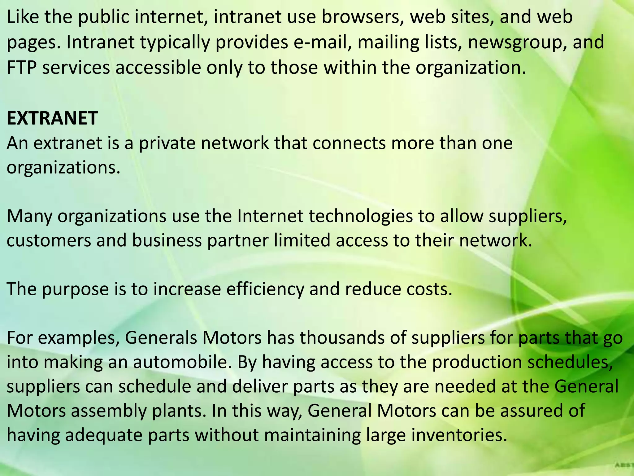 Like the public internet, intranet use browsers, web sites, and web
pages. Intranet typically provides e-mail, mailing lists, newsgroup, and
FTP services accessible only to those within the organization.

EXTRANET
An extranet is a private network that connects more than one
organizations.

Many organizations use the Internet technologies to allow suppliers,
customers and business partner limited access to their network.

The purpose is to increase efficiency and reduce costs.

For examples, Generals Motors has thousands of suppliers for parts that go
into making an automobile. By having access to the production schedules,
suppliers can schedule and deliver parts as they are needed at the General
Motors assembly plants. In this way, General Motors can be assured of
having adequate parts without maintaining large inventories.
 