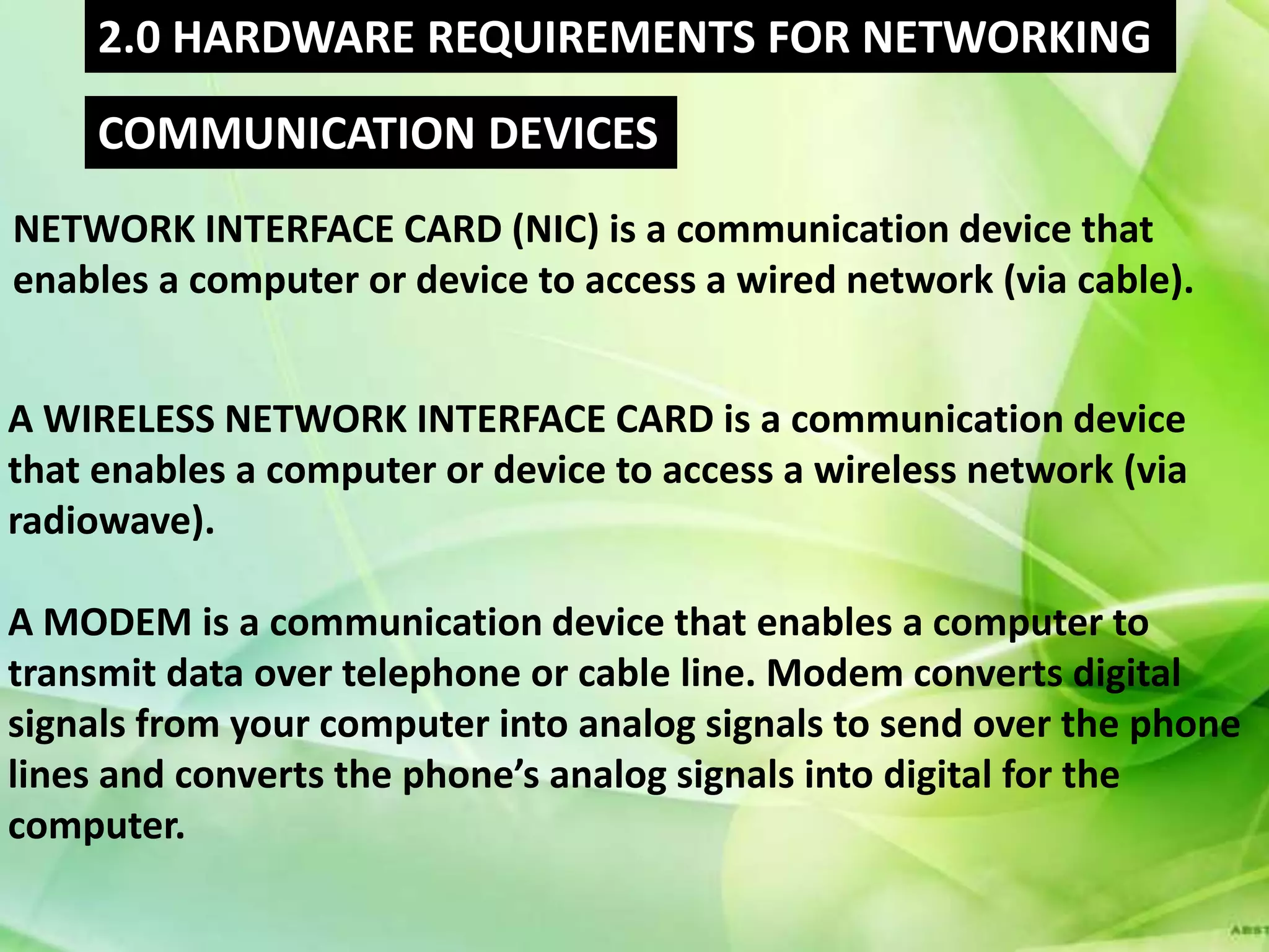 2.0 HARDWARE REQUIREMENTS FOR NETWORKING
     COMMUNICATION DEVICES
NETWORK INTERFACE CARD (NIC) is a communication device that
enables a computer or device to access a wired network (via cable).


A WIRELESS NETWORK INTERFACE CARD is a communication device
that enables a computer or device to access a wireless network (via
radiowave).

A MODEM is a communication device that enables a computer to
transmit data over telephone or cable line. Modem converts digital
signals from your computer into analog signals to send over the phone
lines and converts the phone’s analog signals into digital for the
computer.
 