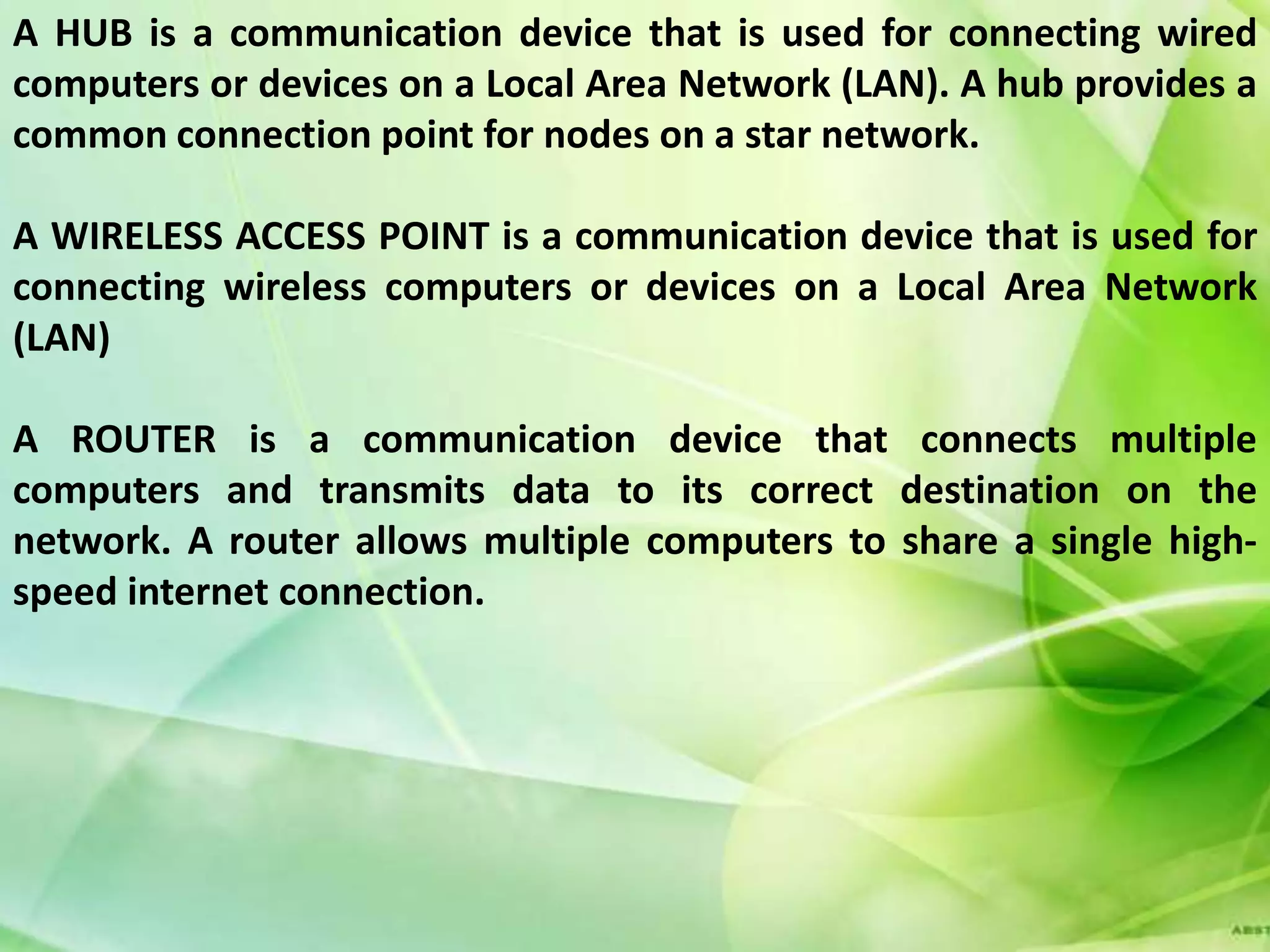 A HUB is a communication device that is used for connecting wired
computers or devices on a Local Area Network (LAN). A hub provides a
common connection point for nodes on a star network.

A WIRELESS ACCESS POINT is a communication device that is used for
connecting wireless computers or devices on a Local Area Network
(LAN)

A ROUTER is a communication device that connects multiple
computers and transmits data to its correct destination on the
network. A router allows multiple computers to share a single high-
speed internet connection.
 