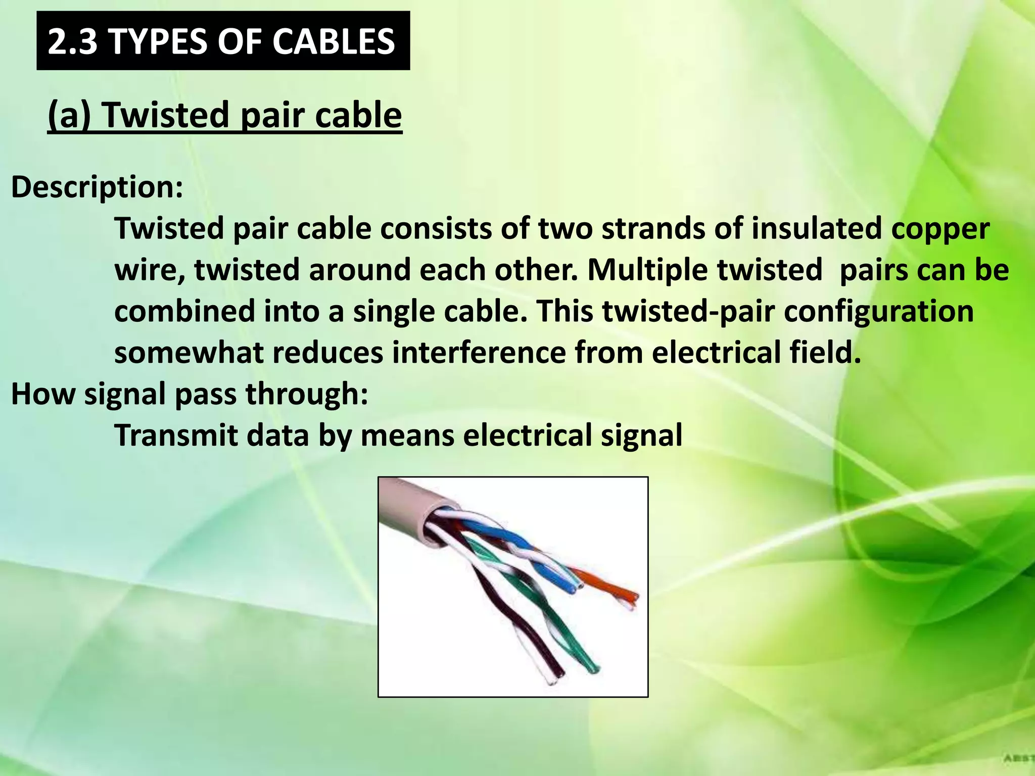 2.3 TYPES OF CABLES
  (a) Twisted pair cable
Description:
       Twisted pair cable consists of two strands of insulated copper
       wire, twisted around each other. Multiple twisted pairs can be
       combined into a single cable. This twisted-pair configuration
       somewhat reduces interference from electrical field.
How signal pass through:
       Transmit data by means electrical signal
 