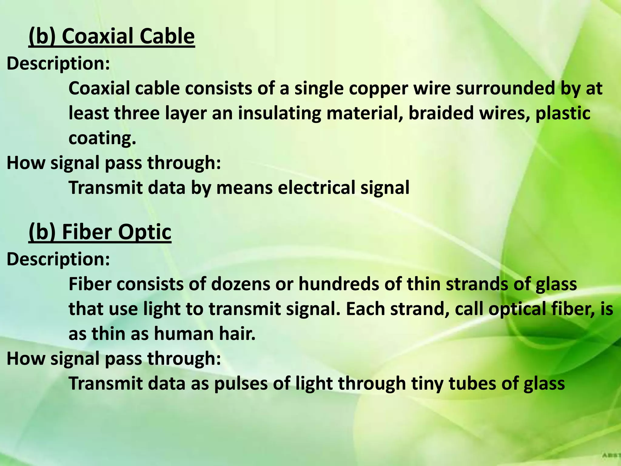 (b) Coaxial Cable
Description:
       Coaxial cable consists of a single copper wire surrounded by at
       least three layer an insulating material, braided wires, plastic
       coating.
How signal pass through:
       Transmit data by means electrical signal

  (b) Fiber Optic
Description:
       Fiber consists of dozens or hundreds of thin strands of glass
       that use light to transmit signal. Each strand, call optical fiber, is
       as thin as human hair.
How signal pass through:
       Transmit data as pulses of light through tiny tubes of glass
 