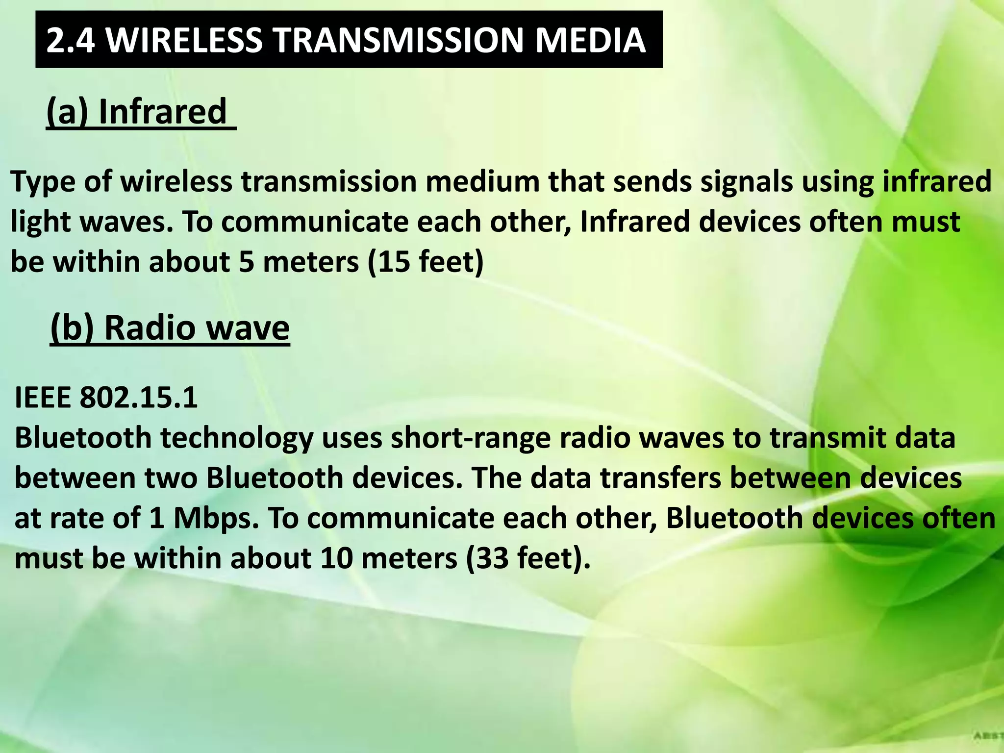 2.4 WIRELESS TRANSMISSION MEDIA
  (a) Infrared
Type of wireless transmission medium that sends signals using infrared
light waves. To communicate each other, Infrared devices often must
be within about 5 meters (15 feet)

  (b) Radio wave
IEEE 802.15.1
Bluetooth technology uses short-range radio waves to transmit data
between two Bluetooth devices. The data transfers between devices
at rate of 1 Mbps. To communicate each other, Bluetooth devices often
must be within about 10 meters (33 feet).
 