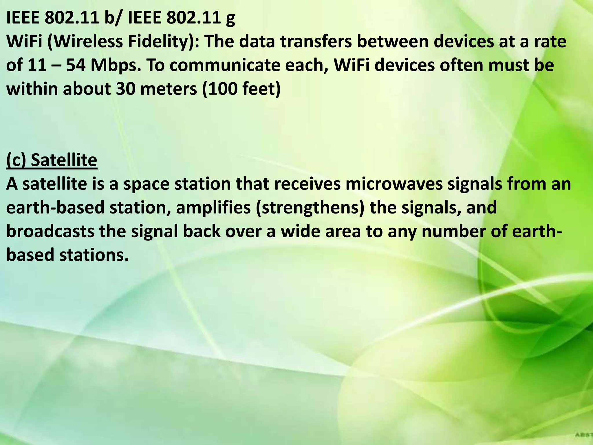 IEEE 802.11 b/ IEEE 802.11 g
WiFi (Wireless Fidelity): The data transfers between devices at a rate
of 11 – 54 Mbps. To communicate each, WiFi devices often must be
within about 30 meters (100 feet)


(c) Satellite
A satellite is a space station that receives microwaves signals from an
earth-based station, amplifies (strengthens) the signals, and
broadcasts the signal back over a wide area to any number of earth-
based stations.
 