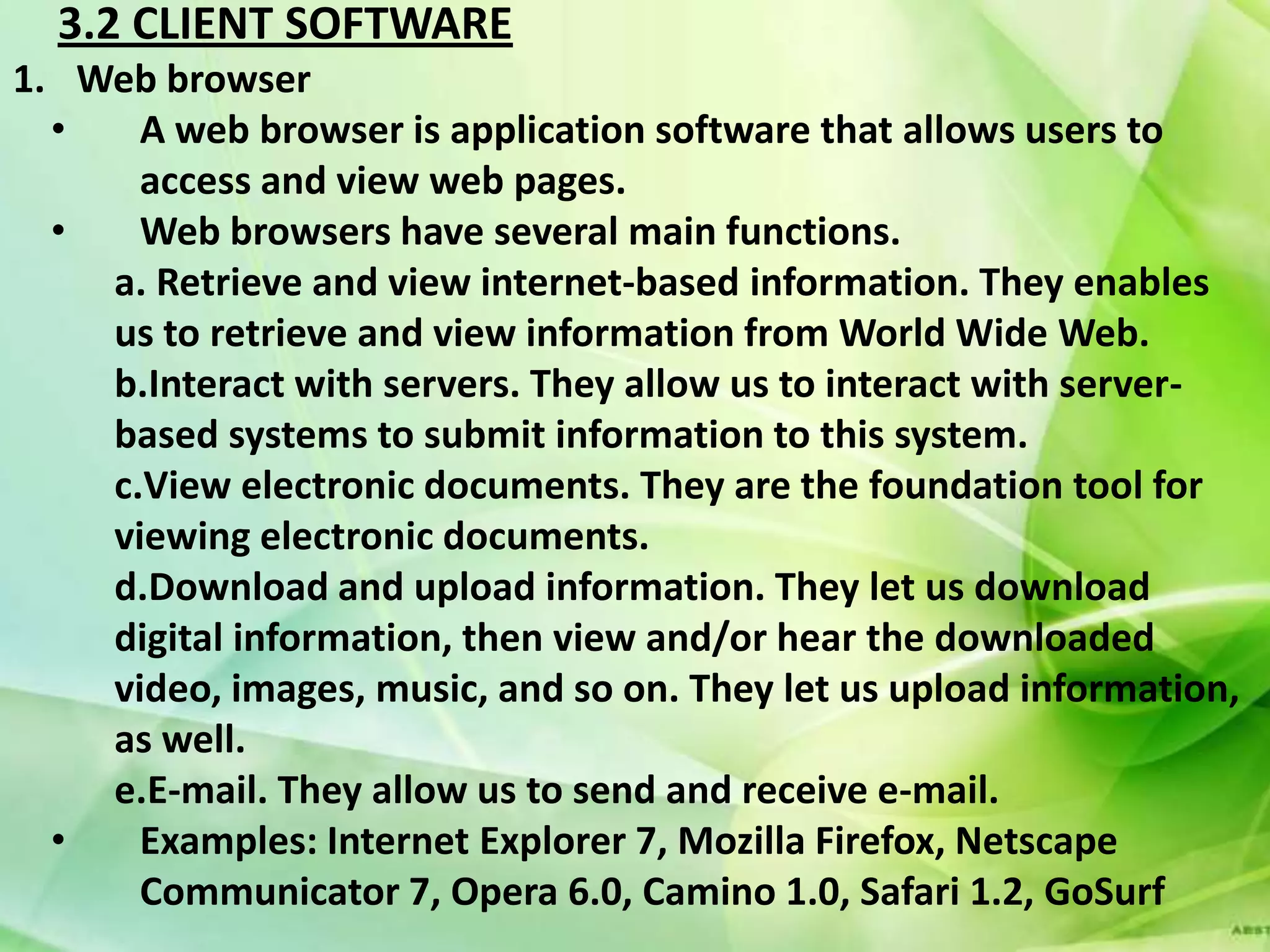 3.2 CLIENT SOFTWARE
1. Web browser
  •   A web browser is application software that allows users to
      access and view web pages.
  •   Web browsers have several main functions.
    a. Retrieve and view internet-based information. They enables
    us to retrieve and view information from World Wide Web.
    b.Interact with servers. They allow us to interact with server-
    based systems to submit information to this system.
    c.View electronic documents. They are the foundation tool for
    viewing electronic documents.
    d.Download and upload information. They let us download
    digital information, then view and/or hear the downloaded
    video, images, music, and so on. They let us upload information,
    as well.
    e.E-mail. They allow us to send and receive e-mail.
  •   Examples: Internet Explorer 7, Mozilla Firefox, Netscape
      Communicator 7, Opera 6.0, Camino 1.0, Safari 1.2, GoSurf
 