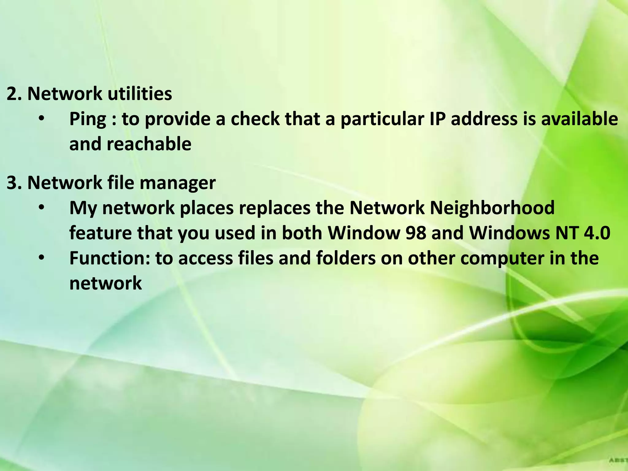 2. Network utilities
    • Ping : to provide a check that a particular IP address is available
       and reachable
3. Network file manager
    • My network places replaces the Network Neighborhood
       feature that you used in both Window 98 and Windows NT 4.0
    • Function: to access files and folders on other computer in the
       network
 