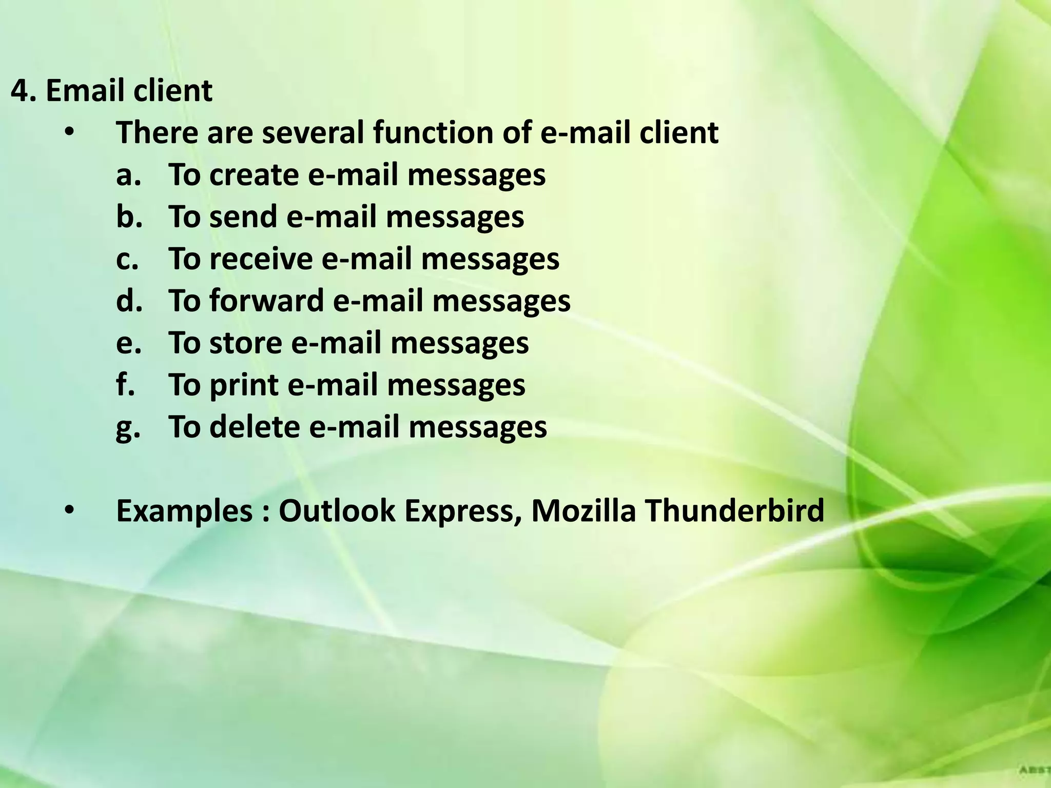 4. Email client
    • There are several function of e-mail client
       a. To create e-mail messages
       b. To send e-mail messages
       c. To receive e-mail messages
       d. To forward e-mail messages
       e. To store e-mail messages
       f. To print e-mail messages
       g. To delete e-mail messages

   •   Examples : Outlook Express, Mozilla Thunderbird
 