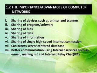 1.2 THE IMPORTANCE/ADVANTAGES OF COMPUTER
    NETWORKS

i. Sharing of devices such as printer and scanner
ii. Sharing of program/software
iii. Sharing of files
iv. Sharing of data
v. Sharing of information
vi. Sharing of single high-speed internet connection
vii. Can access server centered database
viii. Better communication using Internet services such as
      e-mail, mailing list and Internet Relay Chat(IRC)
 