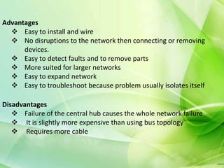 Advantages
   Easy to install and wire
   No disruptions to the network then connecting or removing
      devices.
   Easy to detect faults and to remove parts
   More suited for larger networks
   Easy to expand network
   Easy to troubleshoot because problem usually isolates itself

Disadvantages
    Failure of the central hub causes the whole network failure
    It is slightly more expensive than using bus topology
    Requires more cable
 