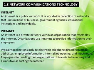 1.8 NETWORK COMMUNICATIONS TECHNOLOGY

INTERNET
An internet is a public network. It is worldwide collection of networks
that links millions of business, government agencies, educational
institutions and individuals.

INTRANET
An intranet is a private network within an organization that resembles
the internet. Organizations use intranets to provide information to their
employees.

Typically applications include electronic telephone directories, email
addresses, employee information, internal job opening, and much more.
Employees find surfing their organizational intranets to be as easy and
as intuitive as surfing the Internet.
 