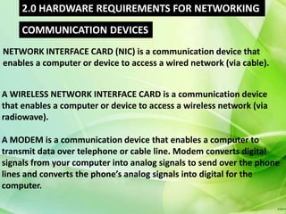 2.0 HARDWARE REQUIREMENTS FOR NETWORKING
     COMMUNICATION DEVICES
NETWORK INTERFACE CARD (NIC) is a communication device that
enables a computer or device to access a wired network (via cable).


A WIRELESS NETWORK INTERFACE CARD is a communication device
that enables a computer or device to access a wireless network (via
radiowave).

A MODEM is a communication device that enables a computer to
transmit data over telephone or cable line. Modem converts digital
signals from your computer into analog signals to send over the phone
lines and converts the phone’s analog signals into digital for the
computer.
 