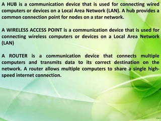 A HUB is a communication device that is used for connecting wired
computers or devices on a Local Area Network (LAN). A hub provides a
common connection point for nodes on a star network.

A WIRELESS ACCESS POINT is a communication device that is used for
connecting wireless computers or devices on a Local Area Network
(LAN)

A ROUTER is a communication device that connects multiple
computers and transmits data to its correct destination on the
network. A router allows multiple computers to share a single high-
speed internet connection.
 