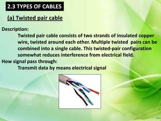2.3 TYPES OF CABLES
  (a) Twisted pair cable
Description:
       Twisted pair cable consists of two strands of insulated copper
       wire, twisted around each other. Multiple twisted pairs can be
       combined into a single cable. This twisted-pair configuration
       somewhat reduces interference from electrical field.
How signal pass through:
       Transmit data by means electrical signal
 