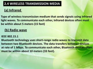 2.4 WIRELESS TRANSMISSION MEDIA
  (a) Infrared
Type of wireless transmission medium that sends signals using infrared
light waves. To communicate each other, Infrared devices often must
be within about 5 meters (15 feet)

  (b) Radio wave
IEEE 802.15.1
Bluetooth technology uses short-range radio waves to transmit data
between two Bluetooth devices. The data transfers between devices
at rate of 1 Mbps. To communicate each other, Bluetooth devices often
must be within about 10 meters (33 feet).
 