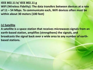 IEEE 802.11 b/ IEEE 802.11 g
WiFi (Wireless Fidelity): The data transfers between devices at a rate
of 11 – 54 Mbps. To communicate each, WiFi devices often must be
within about 30 meters (100 feet)


(c) Satellite
A satellite is a space station that receives microwaves signals from an
earth-based station, amplifies (strengthens) the signals, and
broadcasts the signal back over a wide area to any number of earth-
based stations.
 