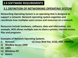 3.0 SOFTWARE REQUIREMENTS
  3.1 DEFINITION OF NETWORKING OPERATING SYSTEM
Networking Operating System is an operating that is designed to
support a network. Network operating system organizes and
coordinate how multiples users access and resources on a network.

Resources include hardware, software, data and information. For
example, NOS allows multiple uses to share a printer, internet access,
files and programs.

Examples of Network Operating Systems
i) Netware                vi) Linux (Red Hat, SUSE, KDE, Ubuntu)
ii) Window Server 2000
iii) UNIX
iv) Windows NT
v) Solaris
 