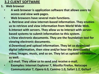 3.2 CLIENT SOFTWARE
1. Web browser
  •   A web browser is application software that allows users to
      access and view web pages.
  •   Web browsers have several main functions.
    a. Retrieve and view internet-based information. They enables
    us to retrieve and view information from World Wide Web.
    b.Interact with servers. They allow us to interact with server-
    based systems to submit information to this system.
    c.View electronic documents. They are the foundation tool for
    viewing electronic documents.
    d.Download and upload information. They let us download
    digital information, then view and/or hear the downloaded
    video, images, music, and so on. They let us upload information,
    as well.
    e.E-mail. They allow us to send and receive e-mail.
  •   Examples: Internet Explorer 7, Mozilla Firefox, Netscape
      Communicator 7, Opera 6.0, Camino 1.0, Safari 1.2, GoSurf
 