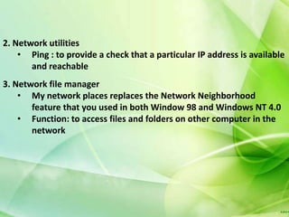 2. Network utilities
    • Ping : to provide a check that a particular IP address is available
       and reachable
3. Network file manager
    • My network places replaces the Network Neighborhood
       feature that you used in both Window 98 and Windows NT 4.0
    • Function: to access files and folders on other computer in the
       network
 