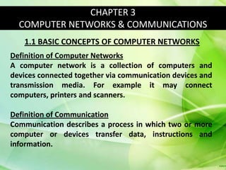 CHAPTER 3
  COMPUTER NETWORKS & COMMUNICATIONS
   1.1 BASIC CONCEPTS OF COMPUTER NETWORKS
Definition of Computer Networks
A computer network is a collection of computers and
devices connected together via communication devices and
transmission media. For example it may connect
computers, printers and scanners.

Definition of Communication
Communication describes a process in which two or more
computer or devices transfer data, instructions and
information.
 
